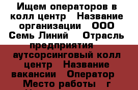 Ищем операторов в колл-центр › Название организации ­ ООО“Семь Линий“ › Отрасль предприятия ­  аутсорсинговый колл-центр › Название вакансии ­ Оператор › Место работы ­ г Новоуральск, ул Дзержинского д14, оф 219 › Минимальный оклад ­ 18 000 - Свердловская обл., Новоуральск г. Работа » Вакансии   